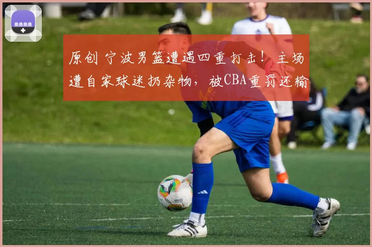 原创 宁波男篮遭遇四重打击！主场遭自家球迷扔杂物，被CBA重罚还输球除名外援