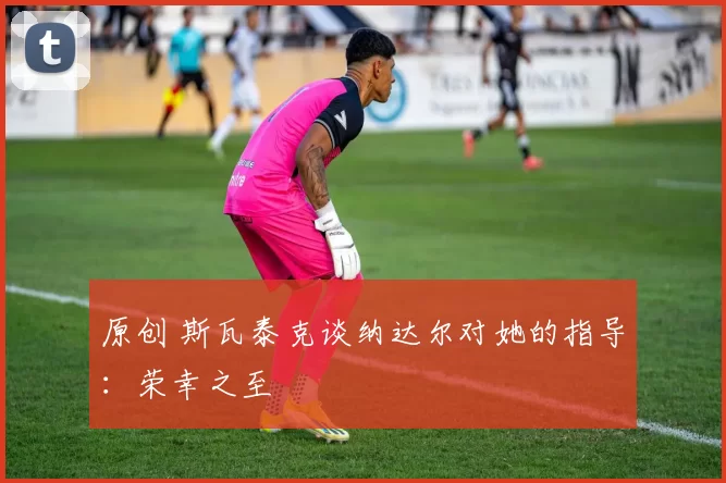 原创 斯瓦泰克谈纳达尔对她的指导：荣幸之至