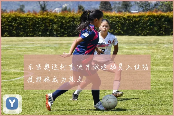 东京奥运村首次开放运动员入住防疫措施成为焦点