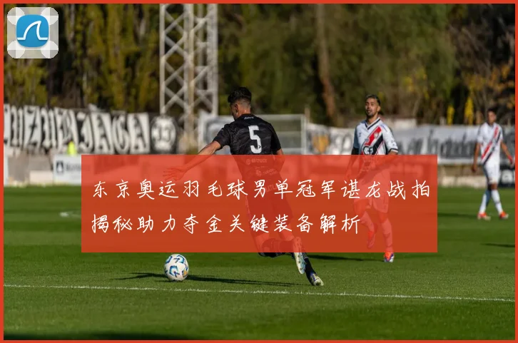 东京奥运羽毛球男单冠军谌龙战拍揭秘助力夺金关键装备解析