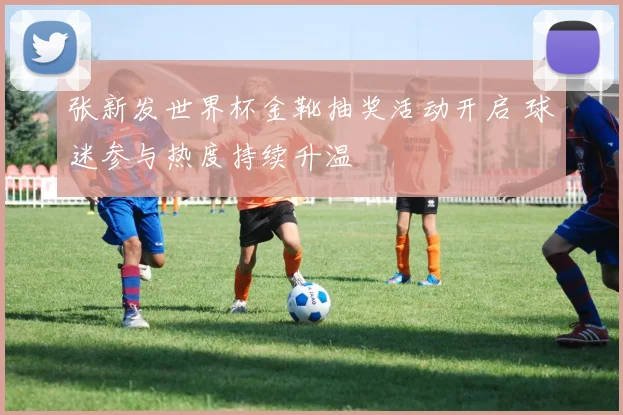 张新发世界杯金靴抽奖活动开启 球迷参与热度持续升温