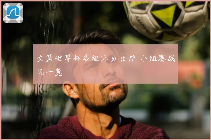 女篮世界杯各组比分出炉 小组赛战况一览