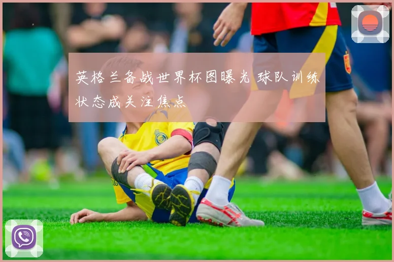 英格兰备战世界杯图曝光 球队训练状态成关注焦点