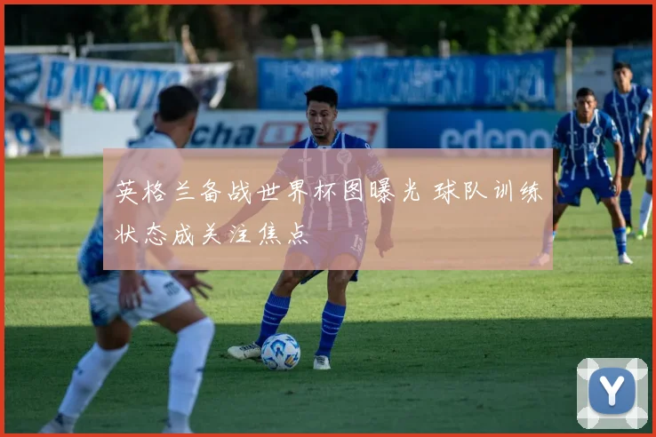 英格兰备战世界杯图曝光 球队训练状态成关注焦点